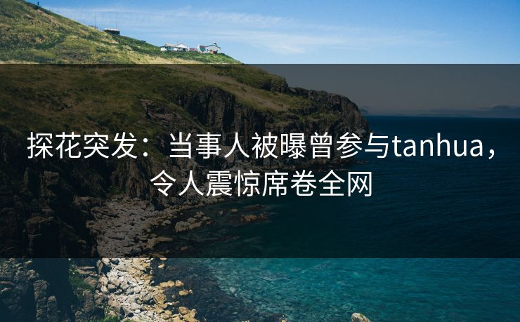 探花突发：当事人被曝曾参与tanhua，令人震惊席卷全网