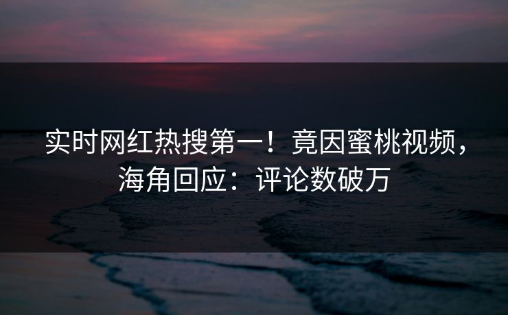 实时网红热搜第一！竟因蜜桃视频，海角回应：评论数破万