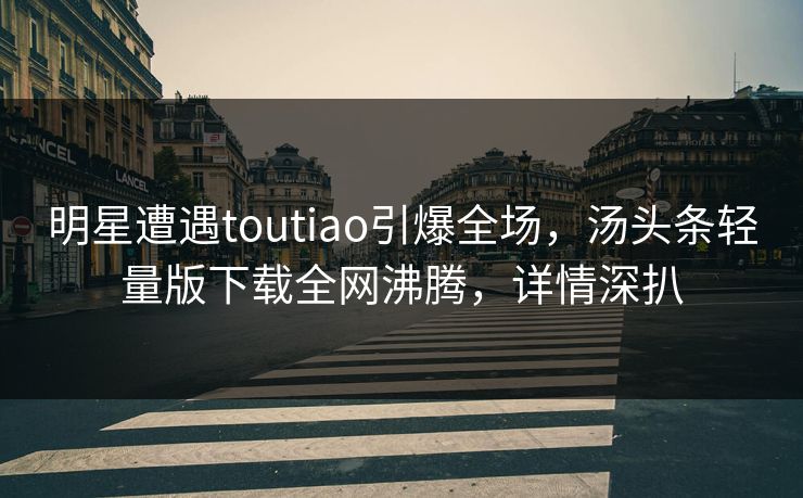明星遭遇toutiao引爆全场，汤头条轻量版下载全网沸腾，详情深扒