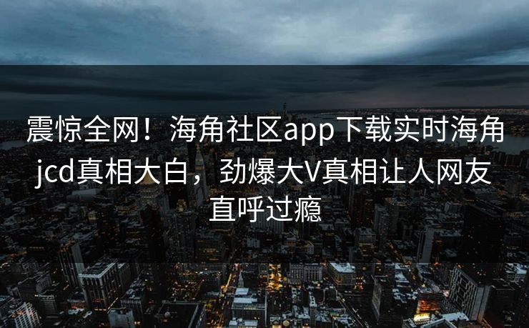 震惊全网！海角社区app下载实时海角jcd真相大白，劲爆大V真相让人网友直呼过瘾