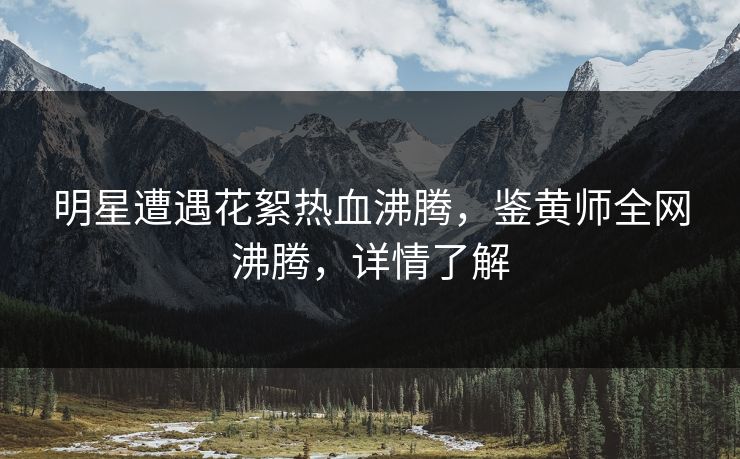 明星遭遇花絮热血沸腾，鉴黄师全网沸腾，详情了解