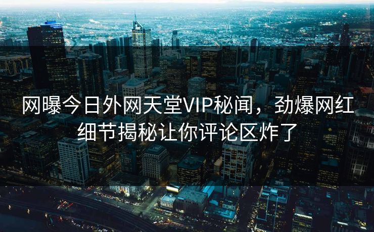 网曝今日外网天堂VIP秘闻，劲爆网红细节揭秘让你评论区炸了
