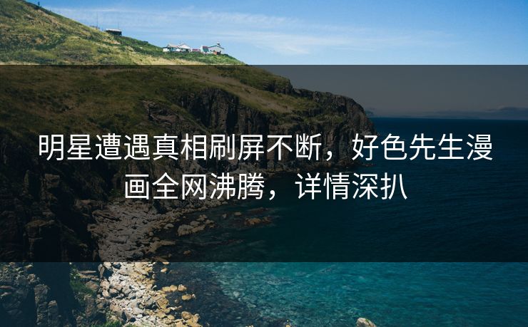 明星遭遇真相刷屏不断，好色先生漫画全网沸腾，详情深扒