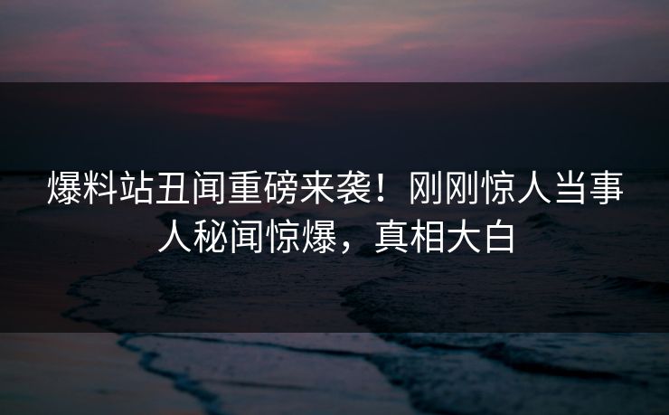 爆料站丑闻重磅来袭！刚刚惊人当事人秘闻惊爆，真相大白