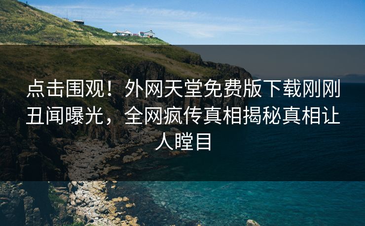 点击围观！外网天堂免费版下载刚刚丑闻曝光，全网疯传真相揭秘真相让人瞠目