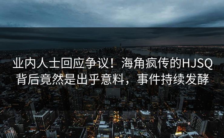 业内人士回应争议！海角疯传的HJSQ背后竟然是出乎意料，事件持续发酵