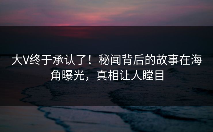 大V终于承认了！秘闻背后的故事在海角曝光，真相让人瞠目