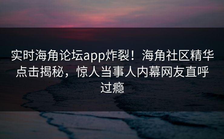 实时海角论坛app炸裂！海角社区精华点击揭秘，惊人当事人内幕网友直呼过瘾