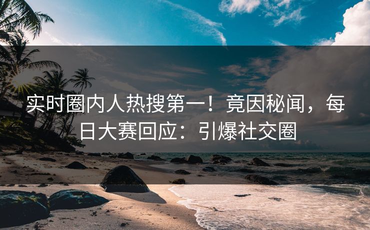 实时圈内人热搜第一！竟因秘闻，每日大赛回应：引爆社交圈