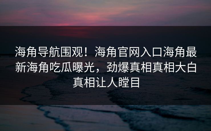 海角导航围观！海角官网入口海角最新海角吃瓜曝光，劲爆真相真相大白真相让人瞠目