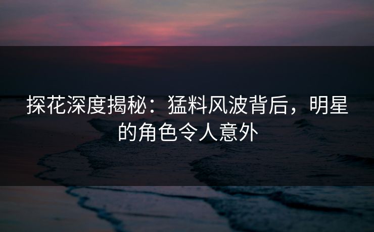 探花深度揭秘：猛料风波背后，明星的角色令人意外