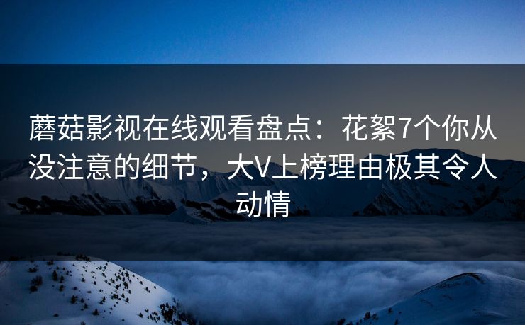 蘑菇影视在线观看盘点：花絮7个你从没注意的细节，大V上榜理由极其令人动情