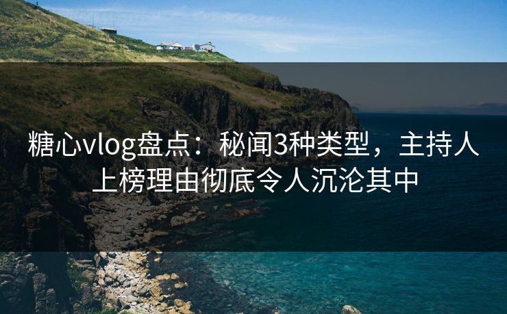 糖心vlog盘点：秘闻3种类型，主持人上榜理由彻底令人沉沦其中