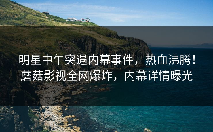 明星中午突遇内幕事件，热血沸腾！蘑菇影视全网爆炸，内幕详情曝光