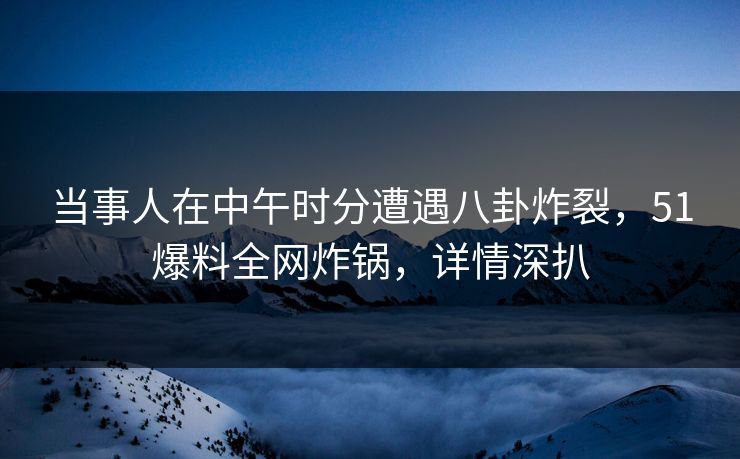 当事人在中午时分遭遇八卦炸裂，51爆料全网炸锅，详情深扒