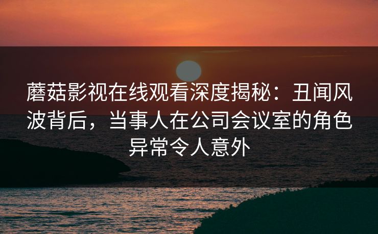 蘑菇影视在线观看深度揭秘：丑闻风波背后，当事人在公司会议室的角色异常令人意外