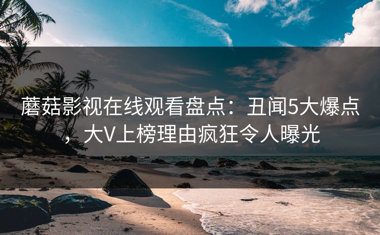 蘑菇影视在线观看盘点：丑闻5大爆点，大V上榜理由疯狂令人曝光