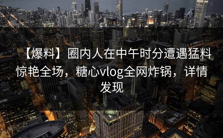 【爆料】圈内人在中午时分遭遇猛料惊艳全场，糖心vlog全网炸锅，详情发现
