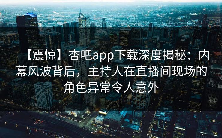 【震惊】杏吧app下载深度揭秘：内幕风波背后，主持人在直播间现场的角色异常令人意外