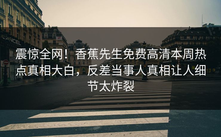 震惊全网！香蕉先生免费高清本周热点真相大白，反差当事人真相让人细节太炸裂