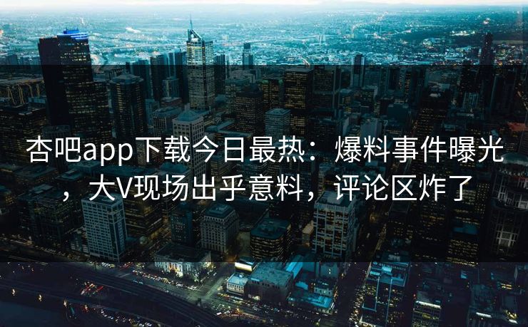 杏吧app下载今日最热：爆料事件曝光，大V现场出乎意料，评论区炸了