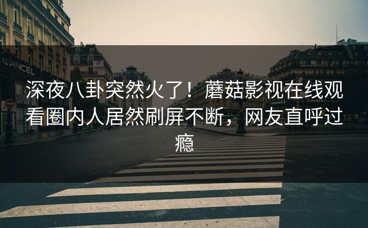 深夜八卦突然火了！蘑菇影视在线观看圈内人居然刷屏不断，网友直呼过瘾