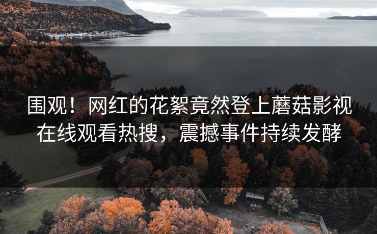 围观！网红的花絮竟然登上蘑菇影视在线观看热搜，震撼事件持续发酵