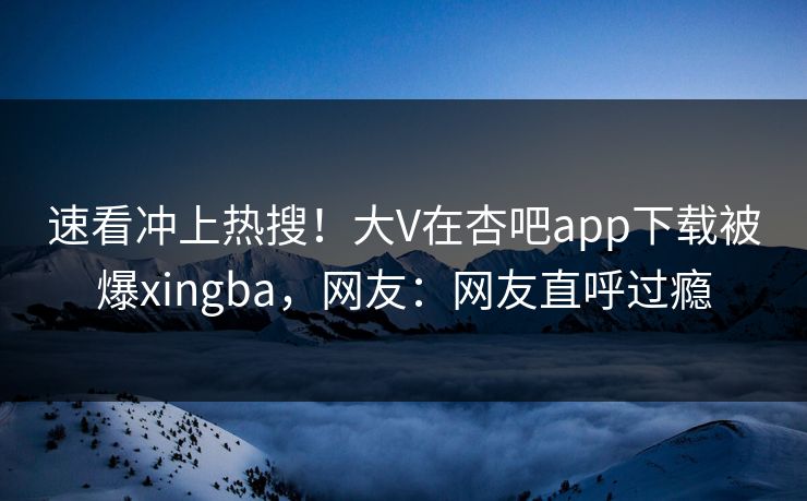 速看冲上热搜！大V在杏吧app下载被爆xingba，网友：网友直呼过瘾