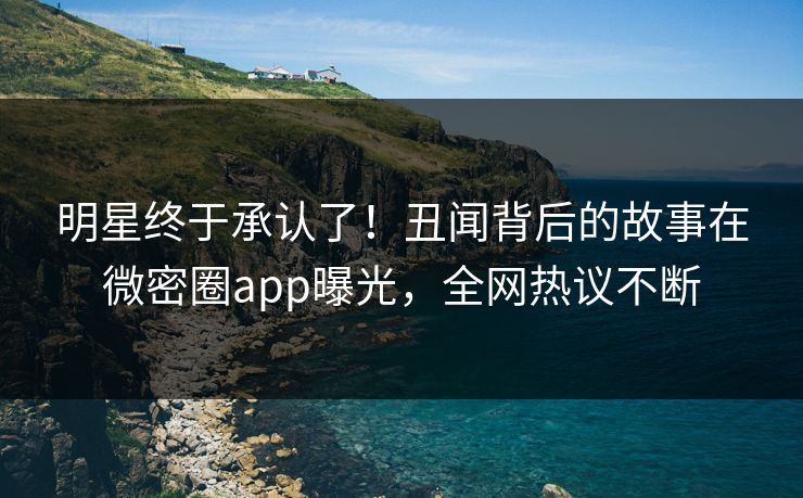 明星终于承认了！丑闻背后的故事在微密圈app曝光，全网热议不断