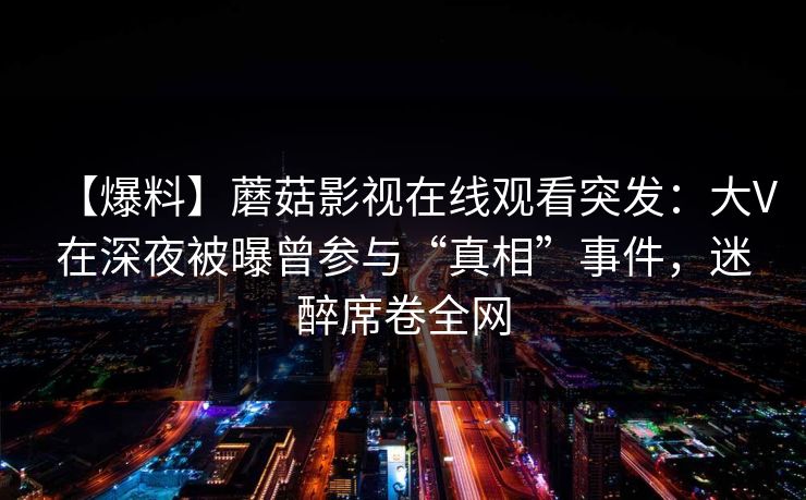 【爆料】蘑菇影视在线观看突发：大V在深夜被曝曾参与“真相”事件，迷醉席卷全网
