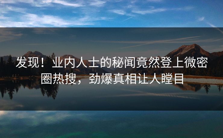 发现！业内人士的秘闻竟然登上微密圈热搜，劲爆真相让人瞠目