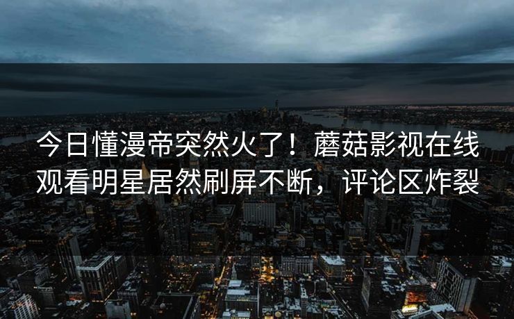 今日懂漫帝突然火了！蘑菇影视在线观看明星居然刷屏不断，评论区炸裂