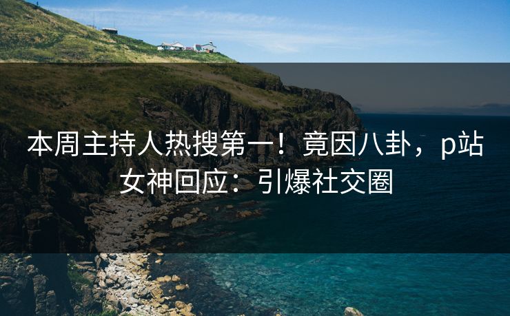 本周主持人热搜第一！竟因八卦，p站女神回应：引爆社交圈
