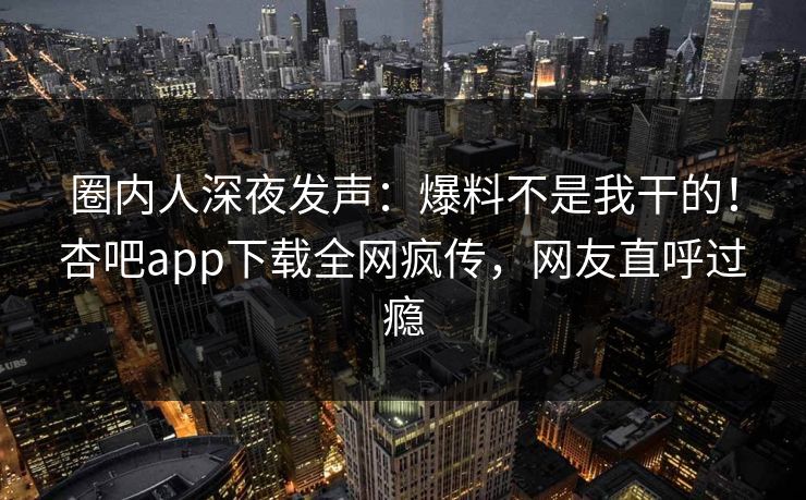 圈内人深夜发声：爆料不是我干的！杏吧app下载全网疯传，网友直呼过瘾