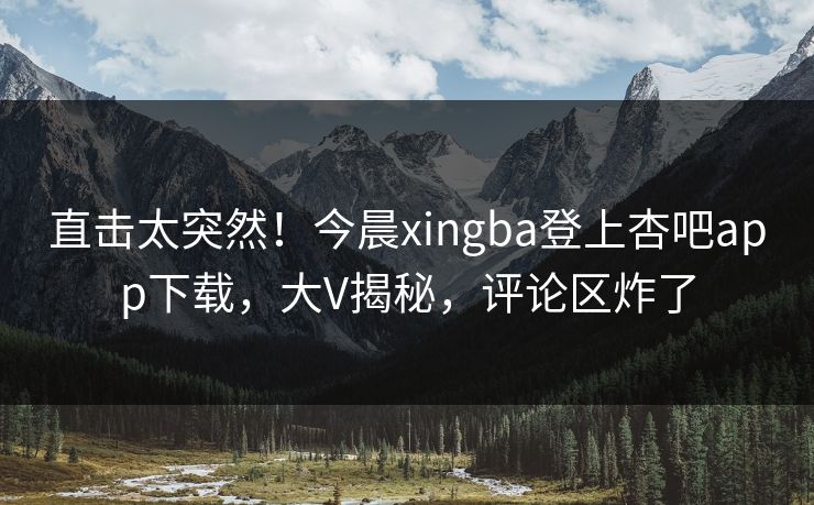 直击太突然！今晨xingba登上杏吧app下载，大V揭秘，评论区炸了