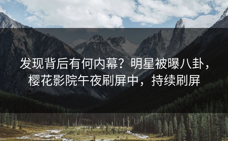 发现背后有何内幕？明星被曝八卦，樱花影院午夜刷屏中，持续刷屏