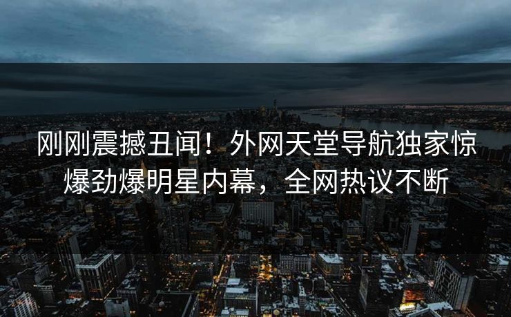 刚刚震撼丑闻！外网天堂导航独家惊爆劲爆明星内幕，全网热议不断