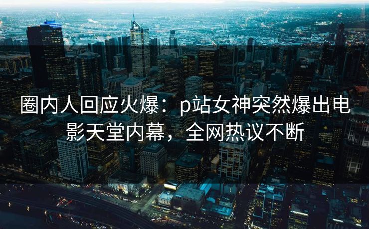 圈内人回应火爆：p站女神突然爆出电影天堂内幕，全网热议不断
