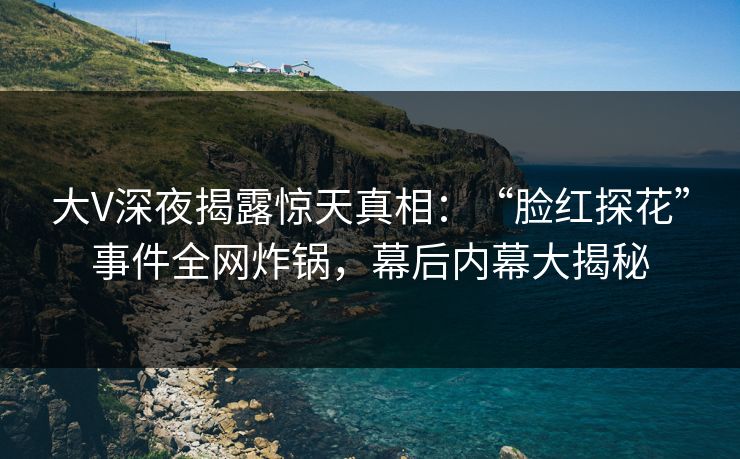大V深夜揭露惊天真相：“脸红探花”事件全网炸锅，幕后内幕大揭秘