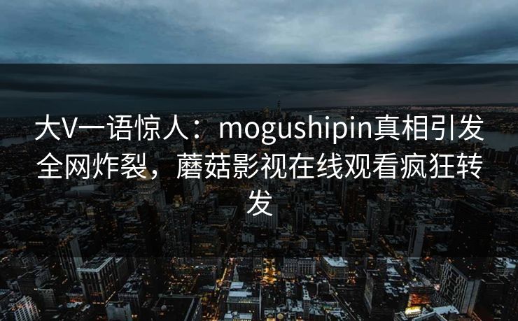 大V一语惊人：mogushipin真相引发全网炸裂，蘑菇影视在线观看疯狂转发