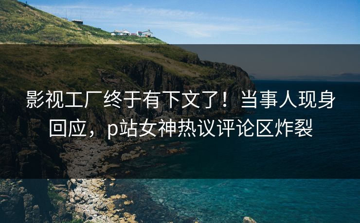 影视工厂终于有下文了！当事人现身回应，p站女神热议评论区炸裂