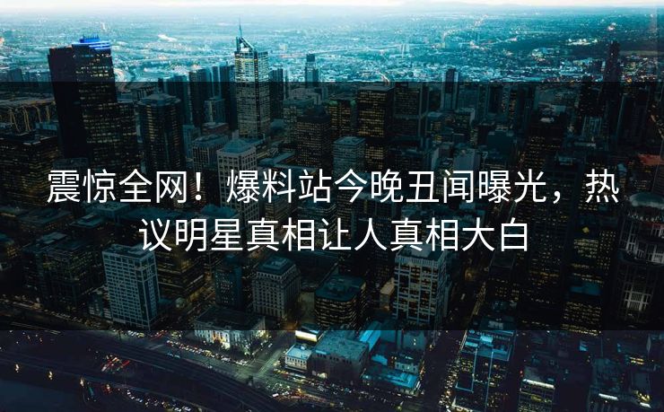 震惊全网！爆料站今晚丑闻曝光，热议明星真相让人真相大白
