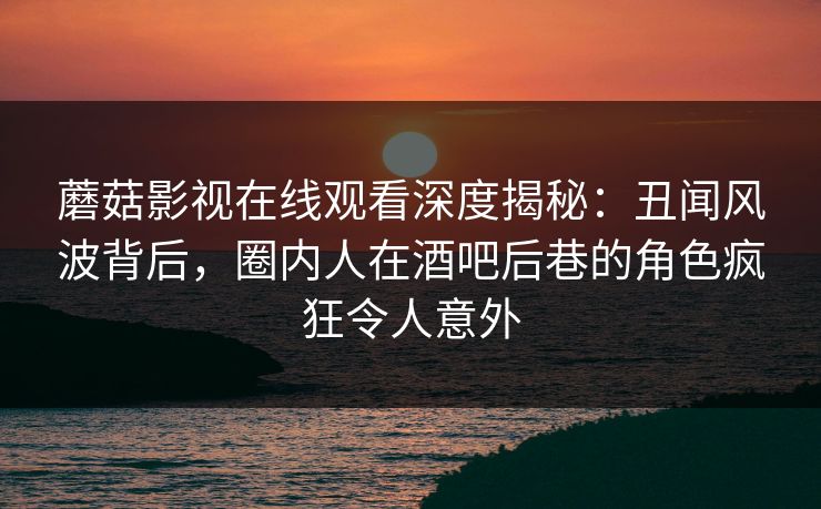 蘑菇影视在线观看深度揭秘：丑闻风波背后，圈内人在酒吧后巷的角色疯狂令人意外