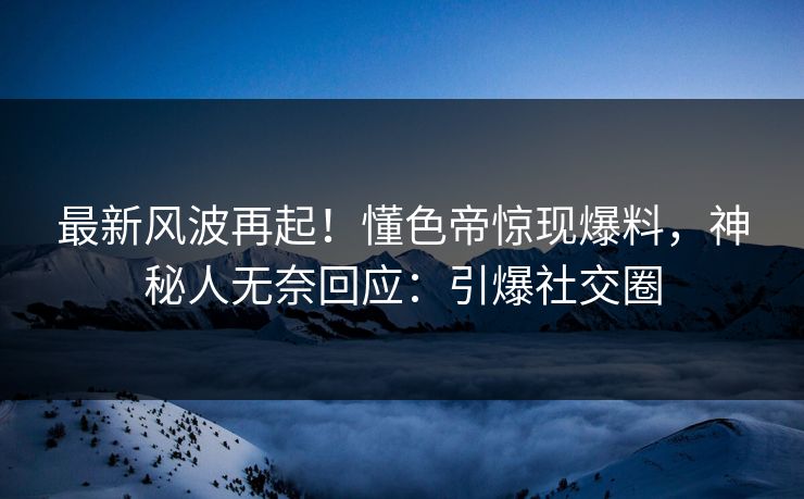 最新风波再起！懂色帝惊现爆料，神秘人无奈回应：引爆社交圈
