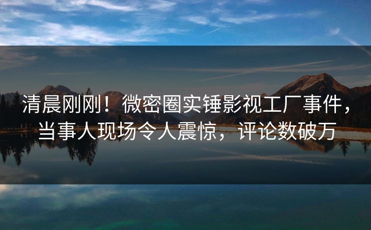 清晨刚刚！微密圈实锤影视工厂事件，当事人现场令人震惊，评论数破万