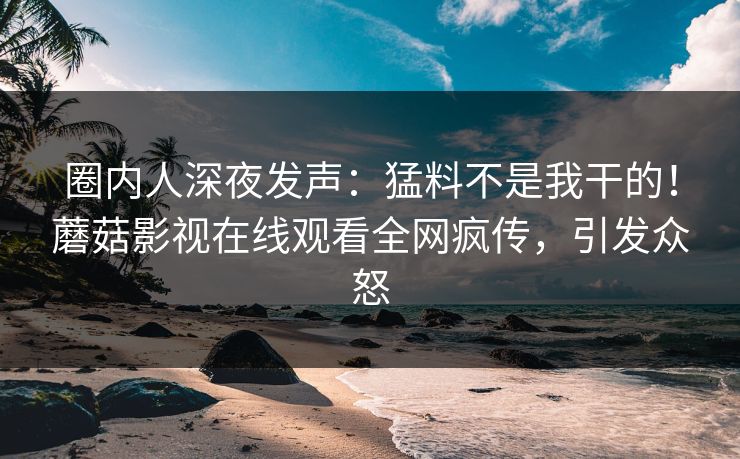 圈内人深夜发声：猛料不是我干的！蘑菇影视在线观看全网疯传，引发众怒