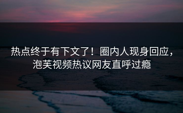 热点终于有下文了！圈内人现身回应，泡芙视频热议网友直呼过瘾