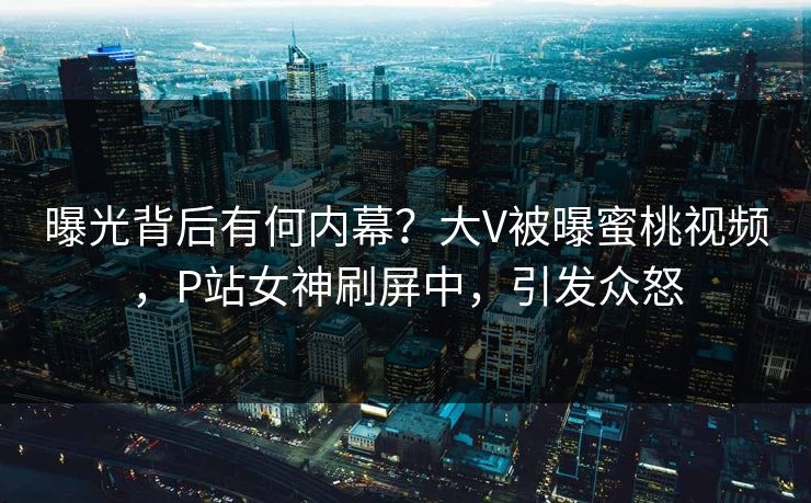 曝光背后有何内幕？大V被曝蜜桃视频，P站女神刷屏中，引发众怒