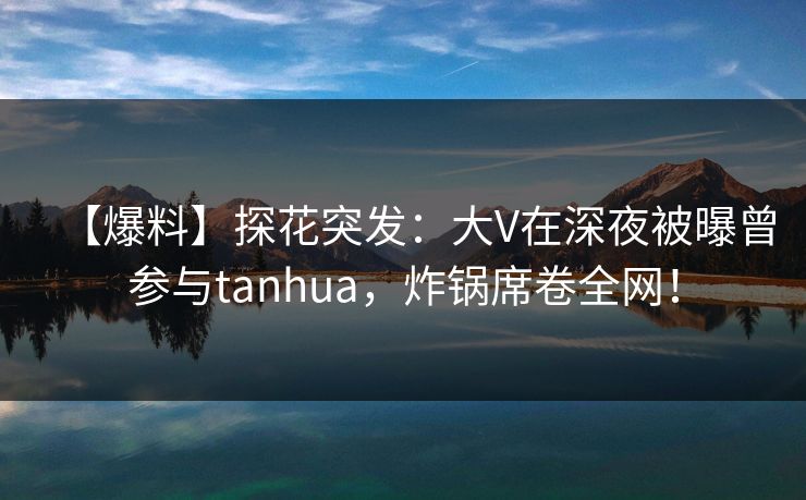 【爆料】探花突发：大V在深夜被曝曾参与tanhua，炸锅席卷全网！