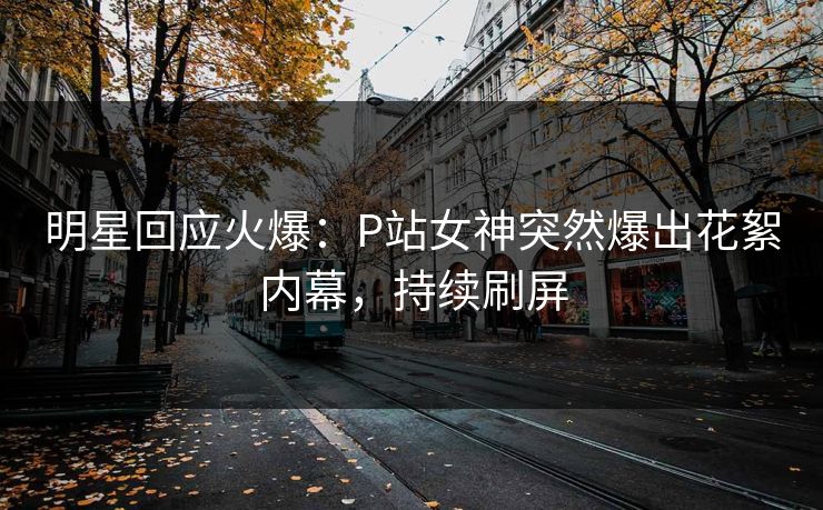 明星回应火爆：P站女神突然爆出花絮内幕，持续刷屏